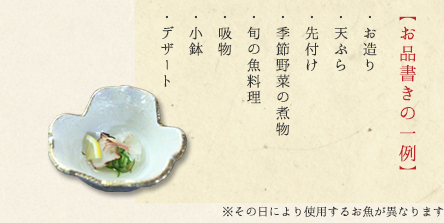 ＜お品書き一例＞ 
・お造り 
・天ぷら 
・先付け 
・季節野菜の煮物 
・旬の魚料理
・吸物
・小鉢
・デザート
